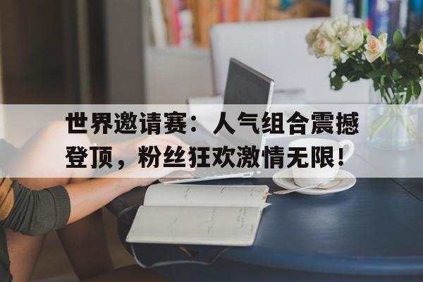 世界邀请赛：人气组合震撼登顶，粉丝狂欢激情无限！