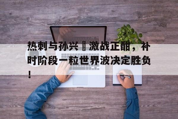 热刺与孙兴慜激战正酣，补时阶段一粒世界波决定胜负！