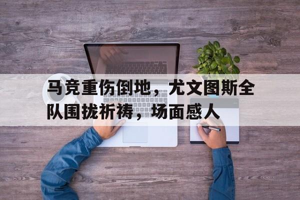 马竞重伤倒地，尤文图斯全队围拢祈祷，场面感人尤文马竞中文解说